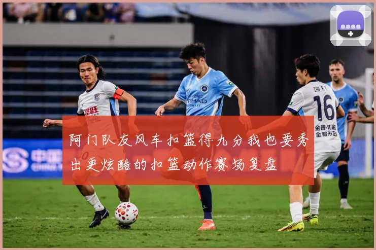阿门队友风车扣篮得九分我也要秀出更炫酷的扣篮动作赛场复盘