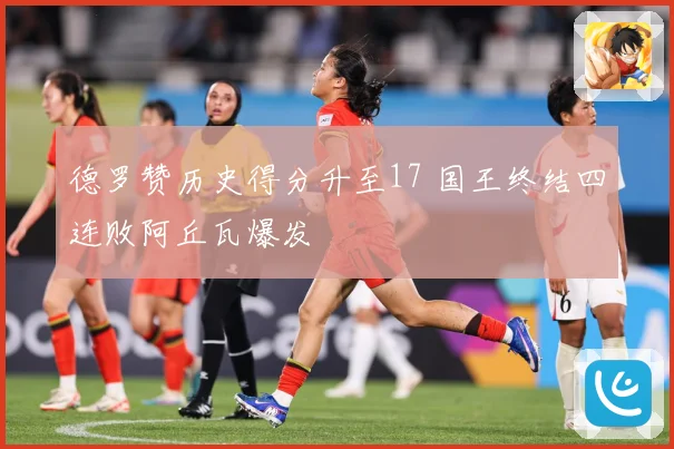 德罗赞历史得分升至17 国王终结四连败阿丘瓦爆发