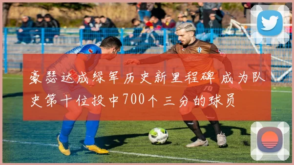 豪瑟达成绿军历史新里程碑 成为队史第十位投中700个三分的球员
