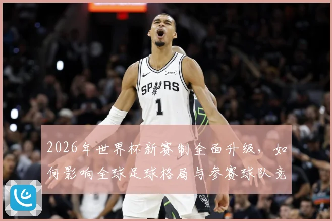 2026年世界杯新赛制全面升级，如何影响全球足球格局与参赛球队竞争力