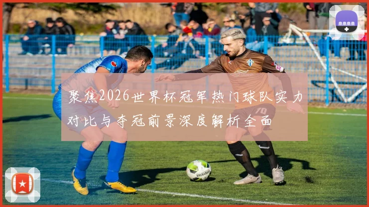 聚焦2026世界杯冠军热门球队实力对比与夺冠前景深度解析全面