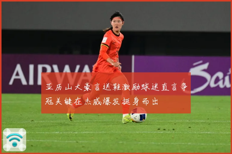 亚历山大豪言送鞋激励球迷直言争冠关键在杰威爆发挺身而出