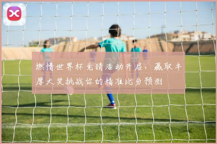 燃情世界杯竞猜活动开启，赢取丰厚大奖挑战你的精准比分预测