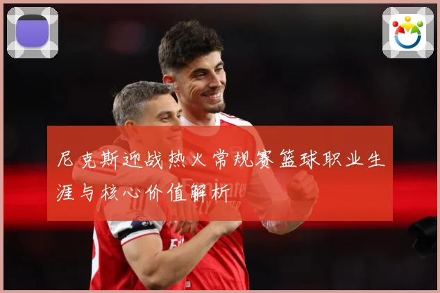 尼克斯迎战热火常规赛篮球职业生涯与核心价值解析