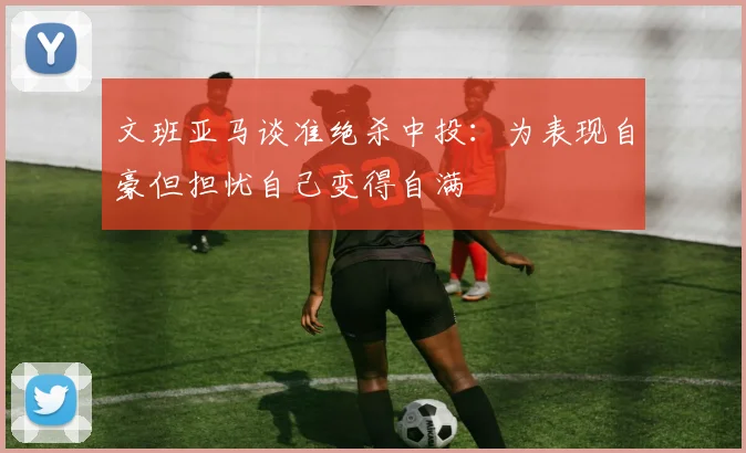 文班亚马谈准绝杀中投：为表现自豪但担忧自己变得自满