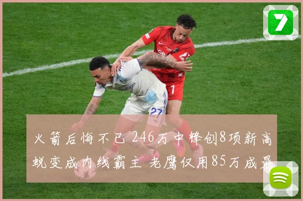 火箭后悔不已 246万中锋创8项新高蜕变成内线霸主 老鹰仅用85万成最大赢家