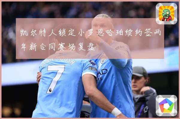 凯尔特人锁定小罗恩哈珀续约签两年新合同赛场复盘