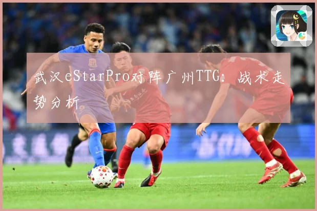 武汉eStarPro对阵广州TTG：战术走势分析